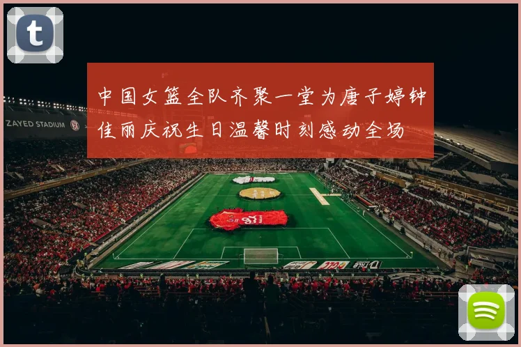 中国女篮全队齐聚一堂为唐子婷钟佳丽庆祝生日温馨时刻感动全场