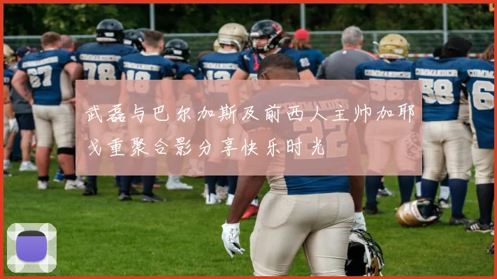 武磊与巴尔加斯及前西人主帅加耶戈重聚合影分享快乐时光