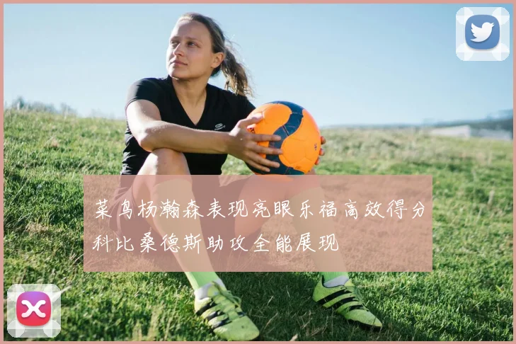 菜鸟杨瀚森表现亮眼乐福高效得分科比桑德斯助攻全能展现