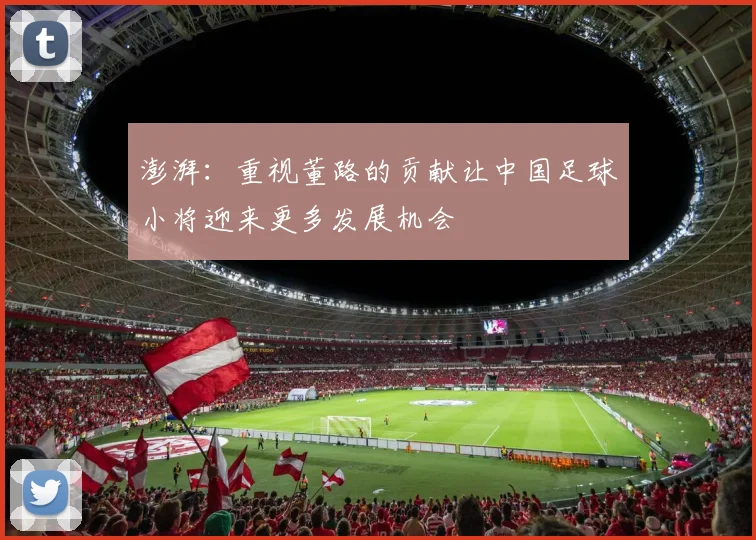 澎湃：重视董路的贡献让中国足球小将迎来更多发展机会