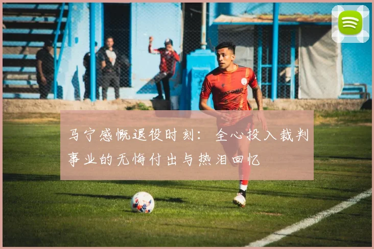 马宁感慨退役时刻：全心投入裁判事业的无悔付出与热泪回忆