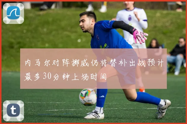 内马尔对阵挪威仍将替补出战预计最多30分钟上场时间