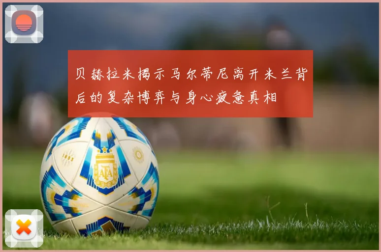 贝赫拉米揭示马尔蒂尼离开米兰背后的复杂博弈与身心疲惫真相