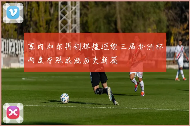 塞内加尔再创辉煌连续三届非洲杯两度夺冠成就历史新篇