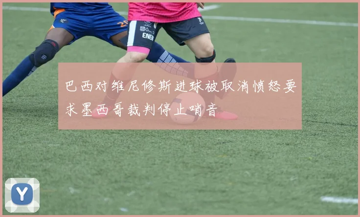 巴西对维尼修斯进球被取消愤怒要求墨西哥裁判停止哨音