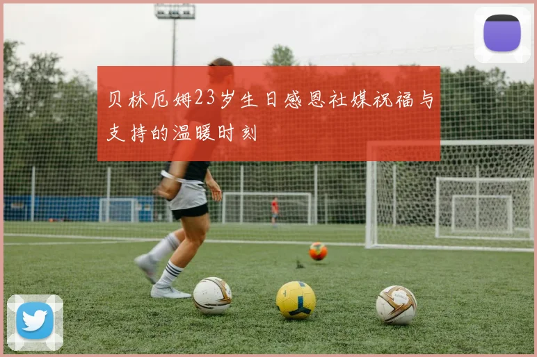 贝林厄姆23岁生日感恩社媒祝福与支持的温暖时刻