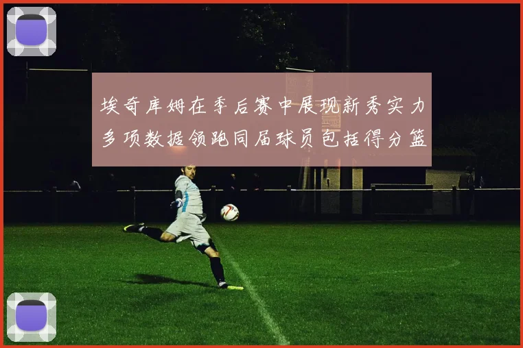 埃奇库姆在季后赛中展现新秀实力多项数据领跑同届球员包括得分篮板助攻抢断三分