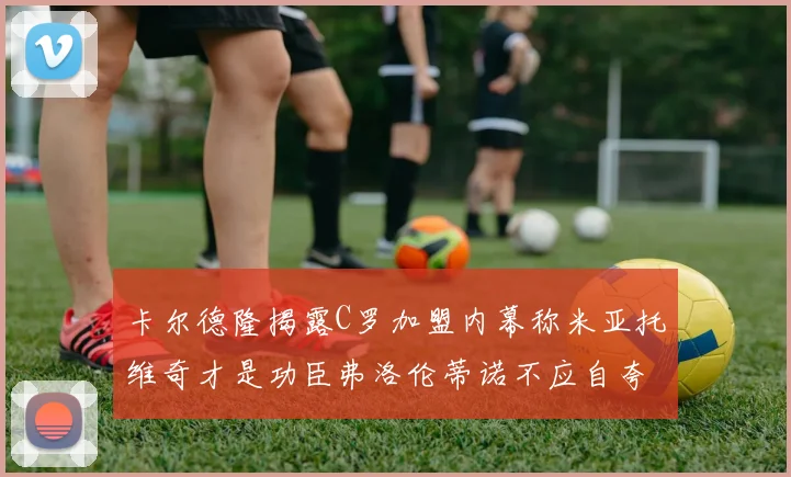 卡尔德隆揭露C罗加盟内幕称米亚托维奇才是功臣弗洛伦蒂诺不应自夸