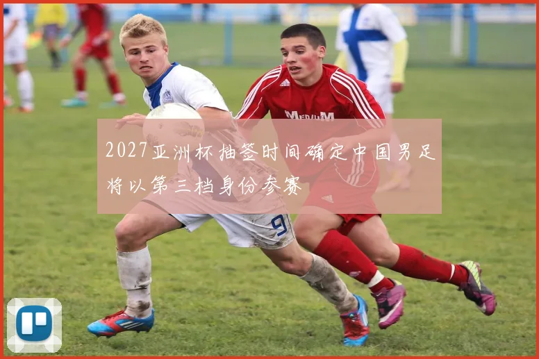 2027亚洲杯抽签时间确定中国男足将以第三档身份参赛