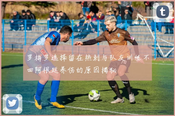 罗梅罗选择留在热刺与队友训练不回阿根廷养伤的原因揭秘