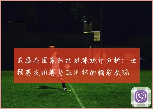 武磊在国家队的进球统计分析：世预赛友谊赛与亚洲杯的精彩表现