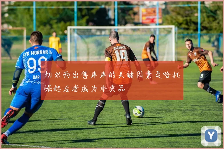 切尔西出售库库的关键因素是哈托崛起后者成为非卖品