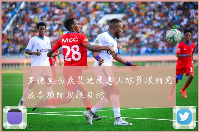 罗德里戈康复进展喜人球员顺利完成各项阶段性目标