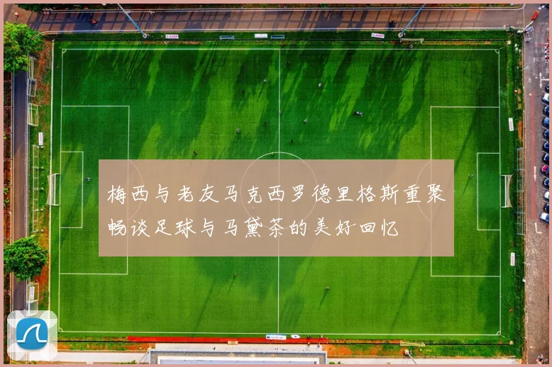 梅西与老友马克西罗德里格斯重聚畅谈足球与马黛茶的美好回忆