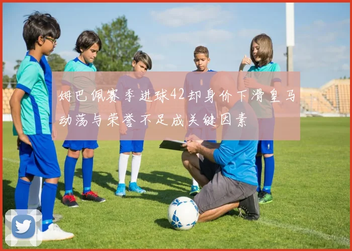 姆巴佩赛季进球42却身价下滑皇马动荡与荣誉不足成关键因素