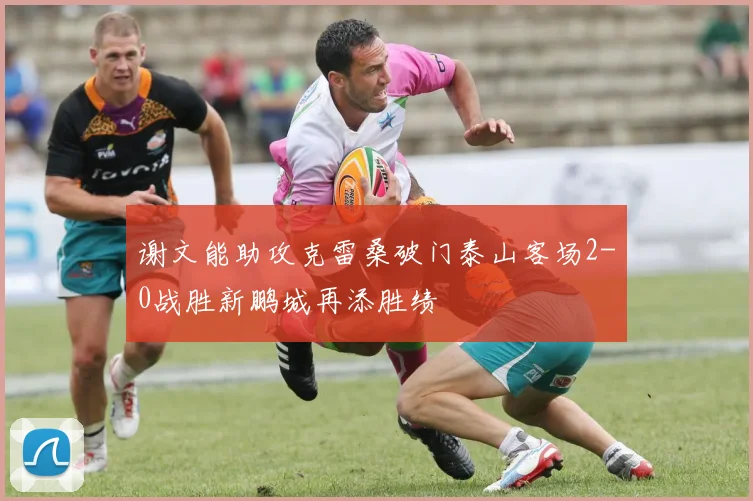 谢文能助攻克雷桑破门泰山客场2-0战胜新鹏城再添胜绩
