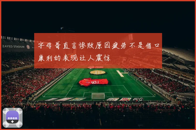 字母哥直言惨败原因疲劳不是借口康利的表现让人震惊