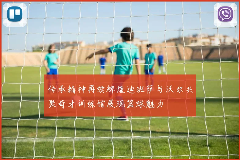 传承精神再续辉煌迪班萨与沃尔共聚奇才训练馆展现篮球魅力