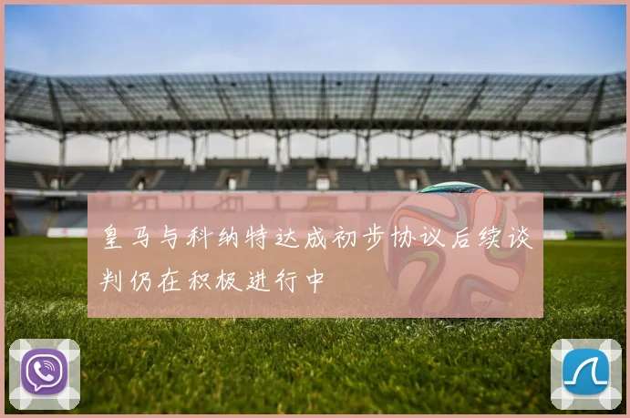 皇马与科纳特达成初步协议后续谈判仍在积极进行中