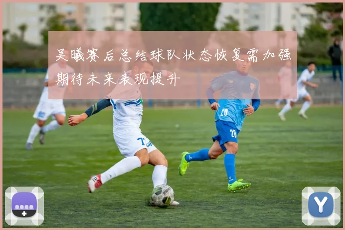 吴曦赛后总结球队状态恢复需加强期待未来表现提升