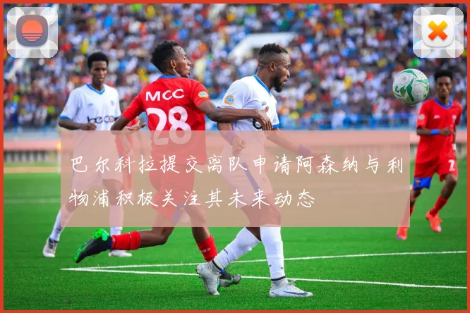 巴尔科拉提交离队申请阿森纳与利物浦积极关注其未来动态