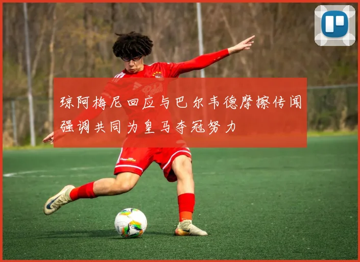 琼阿梅尼回应与巴尔韦德摩擦传闻强调共同为皇马夺冠努力