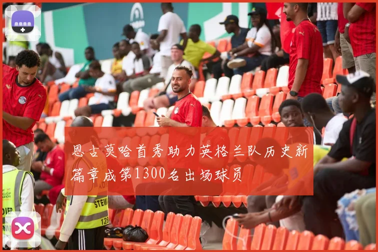 恩古莫哈首秀助力英格兰队历史新篇章成第1300名出场球员
