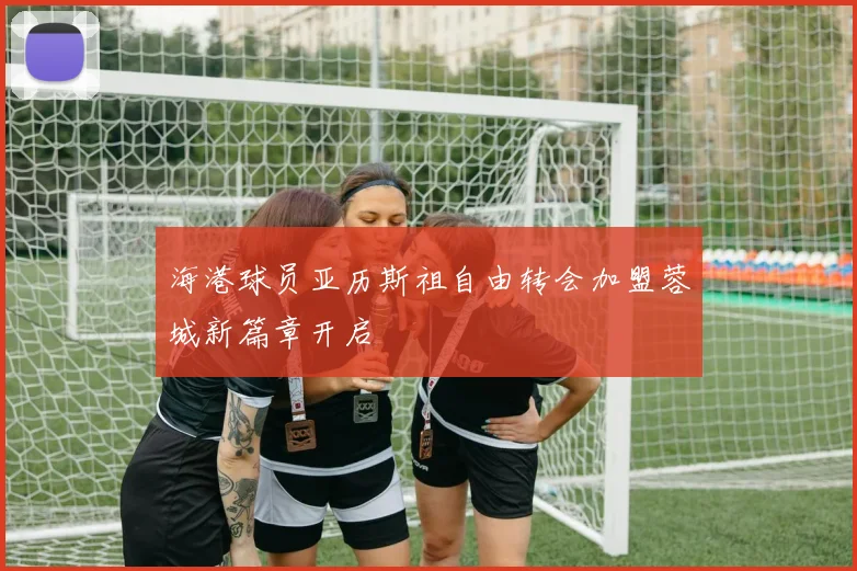 海港球员亚历斯祖自由转会加盟蓉城新篇章开启